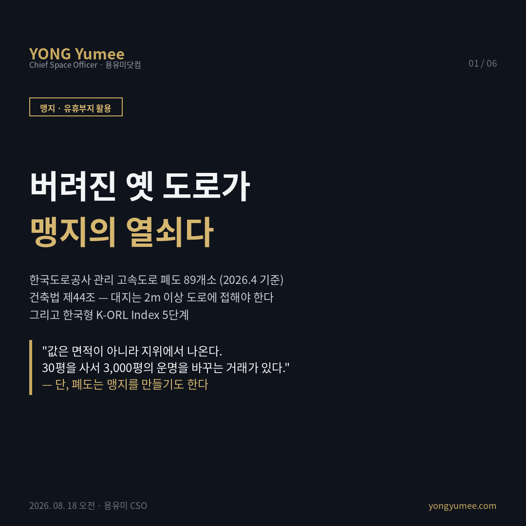버려진 옛 도로가 맹지의 열쇠다   용도폐지 폐도(廢道) 부지의 자산화와 K-ORL Index 5단계 K-ORL 폐도 부지 지수 도로가 새로 나면 옛 도로는 사라지지 않고 그 자리에 남는다. 선형이 개량되고 우회도로가 뚫리면 예전 길은 포장된 채 잡초에 덮인 띠 모양 토지가 된다 폐도 廢道 다. 한국도로공사 관리 고속도로 폐도만 89개소 비탈면 144개소 별도, 2026년 4월 기준 이며 국도 지방도 시군도까지 포함하면 훨씬 크다. 이론 맹지는 '길이 없는 땅'이 아니라 「건축법」 제44조의 2m 접도를 충족하지 못하는 땅이며, 여기서 '도로'는 사람이 다니는 길이 아니라 건축법이 인정하는 도로다. 맹지 여부는 현황이 아니라 서류가 정한다. 폐도의 두 얼굴 ① 도로가 용도폐지되면 그 도로에만 접했던 인접 토지는 접도 요건을 잃어 맹지가 된다 우회도로 개설은 도로변 토지에 양면적이며, 지목이 한동안 '도로'로 남거나 포장이 유지돼 늦게 발견된다 . ② 반대로 용도폐지된 도로는 행정재산에서 일반재산이 되고 매각 목적 재산은 한국자산관리공사로 이관되며, 제도에는 용도폐지된 도로 구거 등을 인접 토지 소유자에게 수의계약으로 매각할 수 있는 사유가 있다 옛 도로를 사서 내 땅에 붙이면 맹지가 대지가 된다. 글로벌 도로 다이어트 차로 축소 후 여유 폭 전환 , 고가 철거 후 지상부 재편 생긴 것은 부지가 아니라 연접 토지의 지위 변화 , 선형 부지의 인프라 전용 태양광 송전 열배관 . 국내 '햇빛소득마을'은 세 번째 계열로 도로점용허가가 실무 관문이다. 네 출구 ①인접 합필로 접도 확보 ②태양광 등 선형 인프라 ③야적 주차 등 무건축 운영 ④휴게 캠핑. ①이 압도적으로 크다. 값은 면적이 아니라 지위에서 나오기 때문이다. K ORL 5단계 소유 국유 공유 도로공사 용도폐지 폐지 고시 확인 접도 2m 충족 또는 상실 형상 잔여폭 6m 분기선 취득 수의계약 요건 또는 온비드 입찰 게이트. 찾는 방법 브이월드 시계열 항공사진으로 선형 변경 구간을 찾고, 토지이용계획확인원 폐지 고시로 지위를 확정하고, 지적도 등기로 접도를 잃거나 얻을 인접 필지를 추린다. 반증 접도가 생겨도 건축이 가능해지는 것은 아니며 용도지역 개발행위허가 상하수도 농지 및 산지 전용이 각각 별개 관문으로 남는다. 수의계약은 권리가 아니라 요건이 맞을 때의 예외다. 폐도 89개소는 도로공사 관리 구간 한정 수치이고 '2030년 2,500곳'은 햇빛소득마을 전국 조성 목표로 폐도 활용 목표가 아니다 두 숫자를 연결한 일부 보도 제목은 원자료와 범위가 다르다. 현황이 아니라 서류가 맹지를 정한다 투자권유 법률자문 아님 카드뉴스