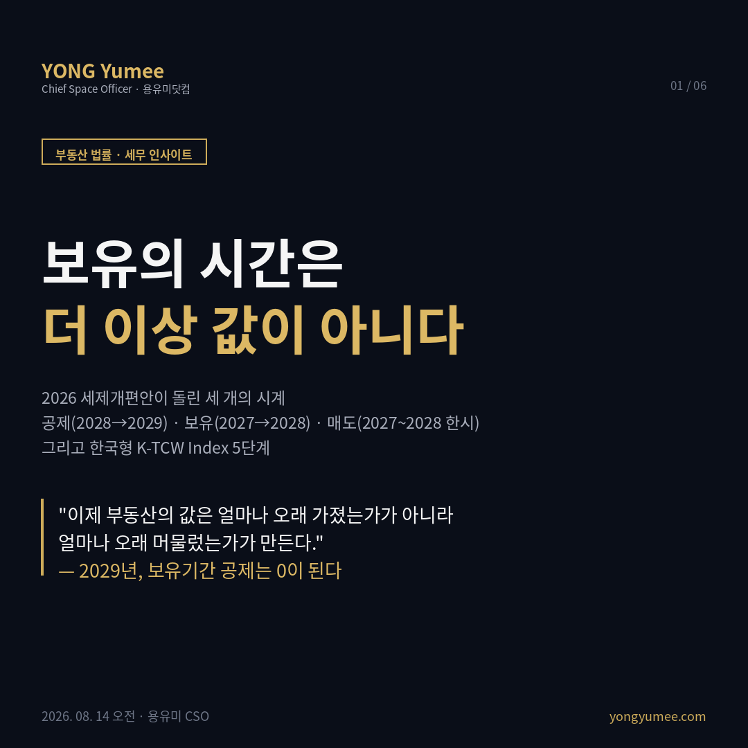 보유의 시간은 더 이상 값이 아니다 2026 세제개편안 세 개의 시계 K-TCW Index 5단계 2026년 8월 3일 세제발전심의위원회 발표 입법예고 8월 4일부터 20일 9월 초 정기국회 제출 장기보유특별공제 이원화 주택 장기거주 소득공제 토지 건물 장기보유 소득공제 소득세법 제95조 제103조 제104조 조특법 제71조의2 2028년 1월 1일 이후 양도분 1세대 1주택자 2027년 거주 연 4% 보유 연 4% 최대 80% 2028년 거주 연 6% 보유 연 2% 2029년 거주 연 8% 단독 다주택자 비조정대상지역 보유 연 2% 15년 최대 30% 2028년 보유 연 1% 또는 거주 연 2% 2029년 거주 연 2% 공제 한도 신설 2028년 20억원 2029년 10억원 종합부동산세 1세대 1주택 공시가격 14억원 시가 20억원 초과 기본공제 거주 14억원 비거주 9억원 다주택 공시가격 합계 9억원 초과 기본공제 4억원 거주주택 비중 5억원 공정시장가액비율 60%에서 2027년 70% 3주택 이상 조정대상지역 2028년 80% 세율 주택수 기준에서 주택가액 기준 일원화 과세표준 12억원 초과 1.3%에서 2.0% 세부담 상한 150%에서 200% 양도소득세 중과 한시 완화 조정대상지역 2주택 플러스 20%p에서 2027년 5%p 2028년 10%p 최고세율 65%에서 50% 3주택 이상 30%p에서 2027년 10%p 2028년 15%p 고령층 65세 이상 1세대 1주택 수도권 5년 이상 거주 비수도권 이주 2027년 50% 최대 5억원 2028년 30% 최대 3억원 감면 비사업용 토지 장기보유특별공제 배제 중과세율 20% 종합합산토지 종합부동산세 45억원 초과 3%에서 4% 미국 IRC Section 121 25만 달러 50만 달러 5년 중 2년 거주 1997년 이후 물가연동 없음 프랑스 plus-value immobiliere 보유 22년 소득세 30년 사회보장기여금 주거주지 전액 비과세 2026 재정법 유지 영국 Private Residence Relief 최종 면제기간 9개월 lettings relief 4만 파운드 축소 K-TCW 5단계 거주 증명 공제 잔량 보유비용 매도창 대체자산 전입세대 열람 부동산공시가격 알리미 국토교통부 실거래가 API 건축HUB 부동산 법률 세무 인사이트 용유미 CSO 카드뉴스